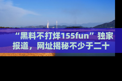 “黑料不打烊155fun”独家报道,网址揭秘不少于二十条惊人黑料新闻!