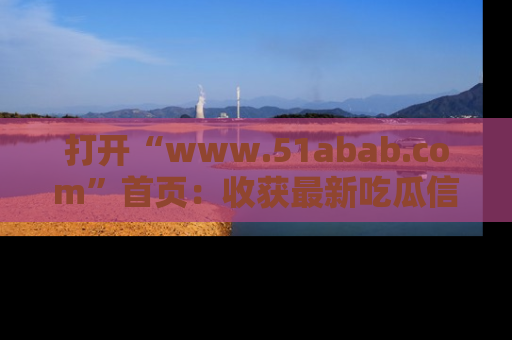 打开“www.51abab.com”首页：收获最新吃瓜信息，成为圈内明星动态达人！