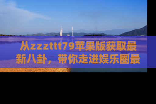 从zzzttt79苹果版获取最新八卦，带你走进娱乐圈最热内幕！