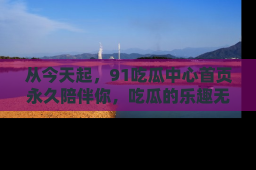从今天起，91吃瓜中心首页永久陪伴你，吃瓜的乐趣无穷无尽！