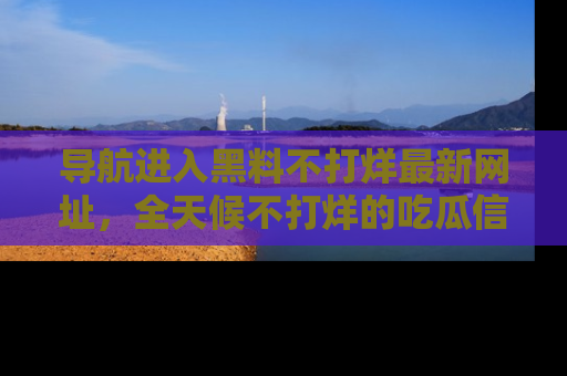 导航进入黑料不打烊最新网址，全天候不打烊的吃瓜信息为你奉上！