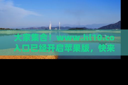 大家集合！www.hl10.co入口已经开启苹果版，快来一起享受吃瓜吧！