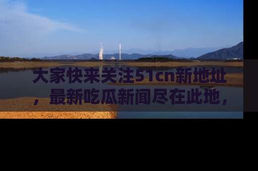 大家快来关注51cn新地址，最新吃瓜新闻尽在此地，绝对不容错过哦！