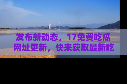 发布新动态，17免费吃瓜网址更新，快来获取最新吃瓜信息哦！