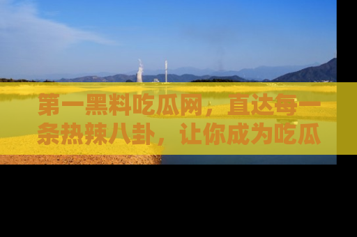 第一黑料吃瓜网，直达每一条热辣八卦，让你成为吃瓜达人！