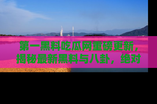 第一黑料吃瓜网重磅更新，揭秘最新黑料与八卦，绝对不容错过