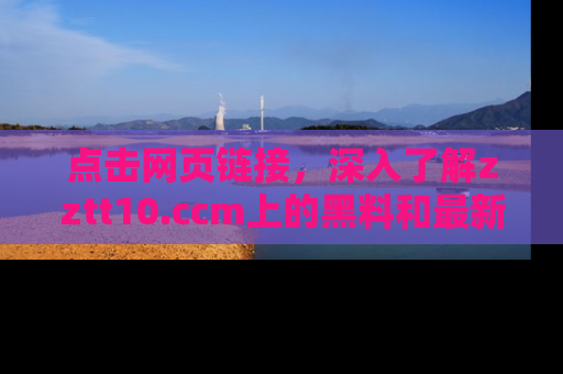 点击网页链接，深入了解zztt10.ccm上的黑料和最新消息！