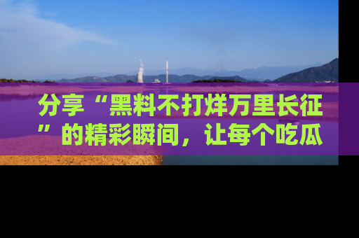 分享“黑料不打烊万里长征”的精彩瞬间,让每个吃瓜人都乐在其中!