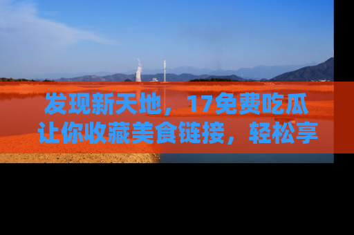 发现新天地，17免费吃瓜让你收藏美食链接，轻松享受美好生活