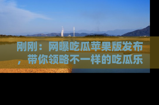 刚刚:网曝吃瓜苹果版发布,带你领略不一样的吃瓜乐趣!
