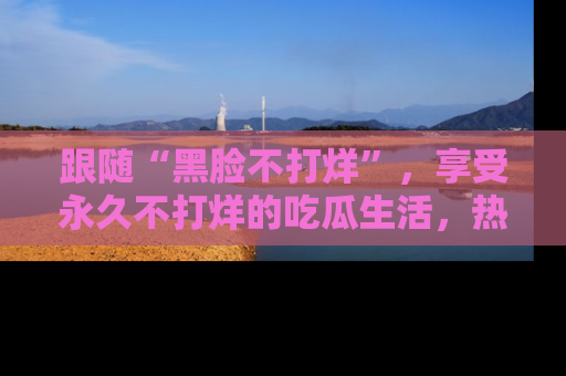 跟随“黑脸不打烊”,享受永久不打烊的吃瓜生活,热辣八卦不断