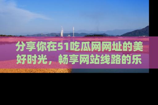 分享你在51吃瓜网网址的美好时光,畅享网站线路的乐趣!