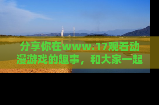 分享你在www.17观看动漫游戏的趣事,和大家一起探讨二次元魅力!