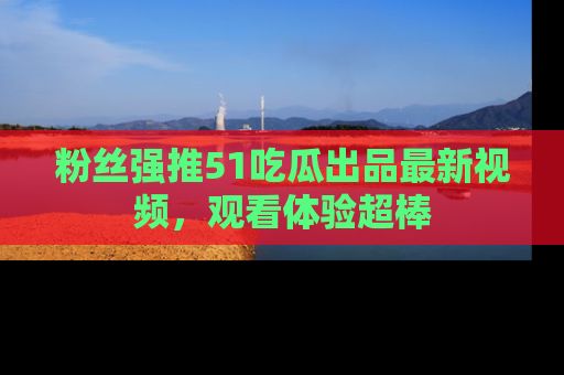 粉丝强推51吃瓜出品最新视频,观看体验超棒
