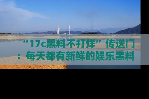 “17c黑料不打烊”传送门：每天都有新鲜的娱乐黑料等你来揭秘！
