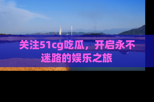 关注51cg吃瓜，开启永不迷路的娱乐之旅