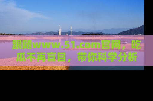 跟随www.51.com官网，吃瓜不再盲目，带你科学分析娱乐圈动态！
