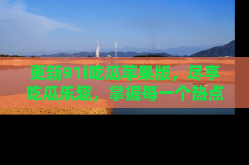 更新91i吃瓜苹果版,尽享吃瓜乐趣,掌握每一个热点话题
