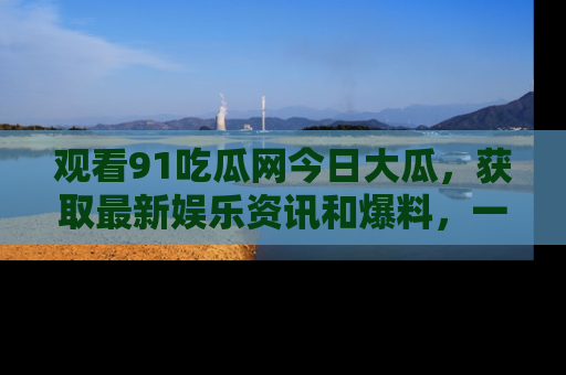 观看91吃瓜网今日大瓜，获取最新娱乐资讯和爆料，一起来围观！