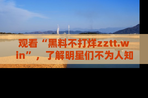 观看“黑料不打烊zztt.win”,了解明星们不为人知的黑料内幕