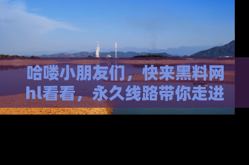 哈喽小朋友们，快来黑料网hl看看，永久线路带你走进吃瓜新天地！