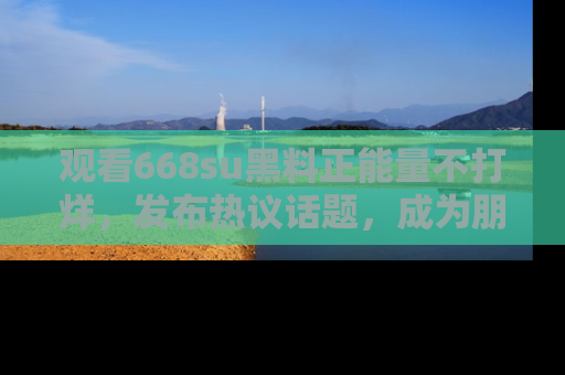 观看668su黑料正能量不打烊，发布热议话题，成为朋友圈焦点！