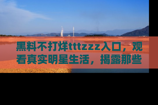 黑料不打烊tttzzz入口，观看真实明星生活，揭露那些不为人知的真相