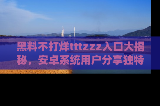 黑料不打烊tttzzz入口大揭秘，安卓系统用户分享独特的获取方式！