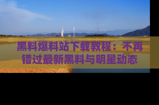 黑料爆料站下载教程：不再错过最新黑料与明星动态
