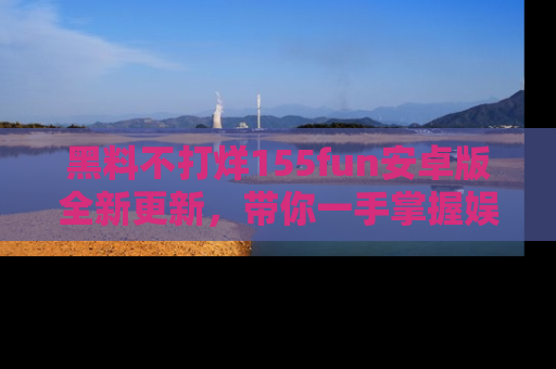黑料不打烊155fun安卓版全新更新，带你一手掌握娱乐圈的秘密与八卦！