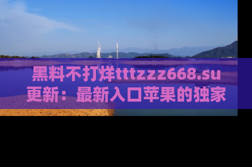 黑料不打烊tttzzz668.su更新：最新入口苹果的独家黑料，你不能错过的真相！