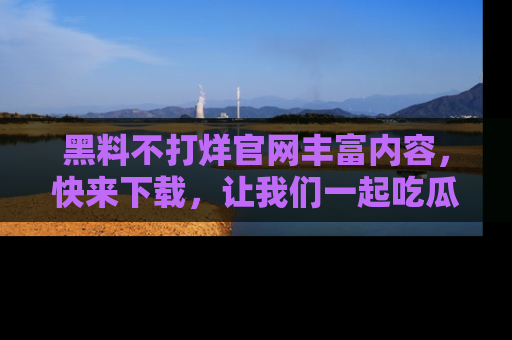 黑料不打烊官网丰富内容，快来下载，让我们一起吃瓜吧！