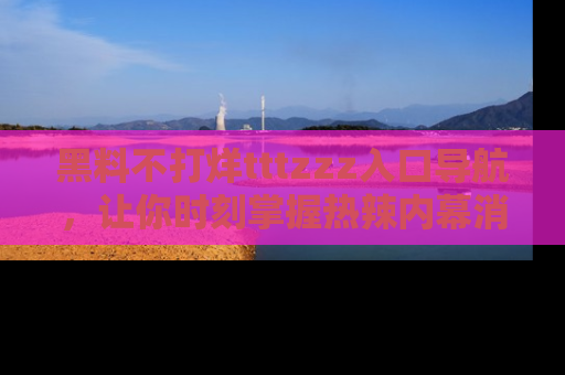 黑料不打烊tttzzz入口导航，让你时刻掌握热辣内幕消息