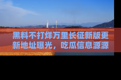 黑料不打烊万里长征新版更新地址曝光，吃瓜信息源源不断