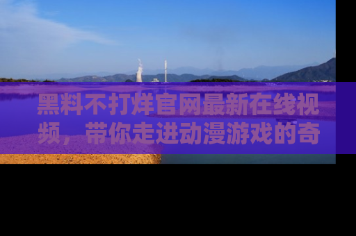 黑料不打烊官网最新在线视频，带你走进动漫游戏的奇幻与现实交汇处