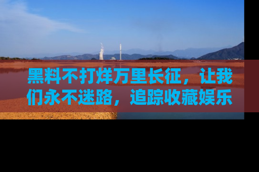 黑料不打烊万里长征，让我们永不迷路，追踪收藏娱乐爆料的乐趣！