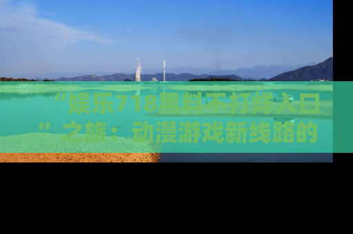 “娱乐718黑料不打烊入口”之旅:动漫游戏新线路的耀眼内幕曝光!