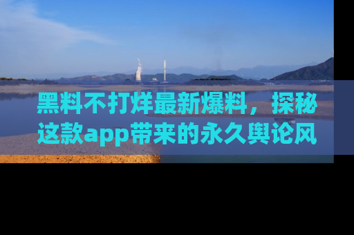 黑料不打烊最新爆料，探秘这款app带来的永久舆论风暴