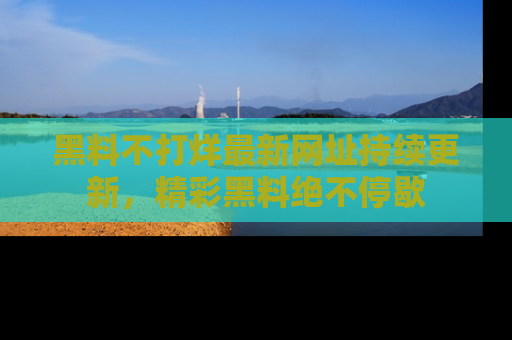 黑料不打烊最新网址持续更新，精彩黑料绝不停歇