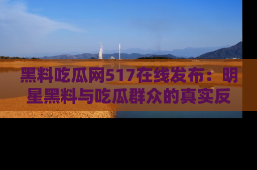 黑料吃瓜网517在线发布：明星黑料与吃瓜群众的真实反应