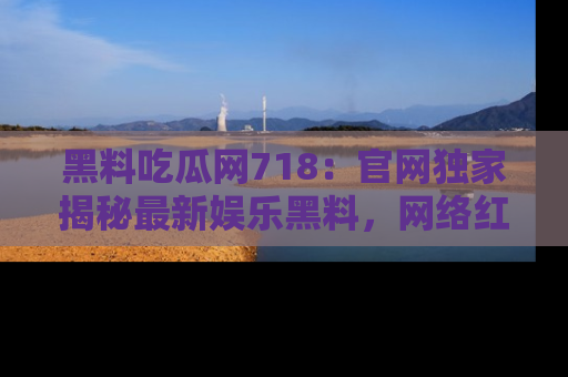 黑料吃瓜网718：官网独家揭秘最新娱乐黑料，网络红人齐聚一堂！