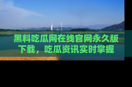 黑料吃瓜网在线官网永久版下载，吃瓜资讯实时掌握