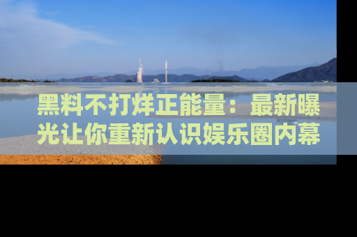 黑料不打烊正能量：最新曝光让你重新认识娱乐圈内幕！
