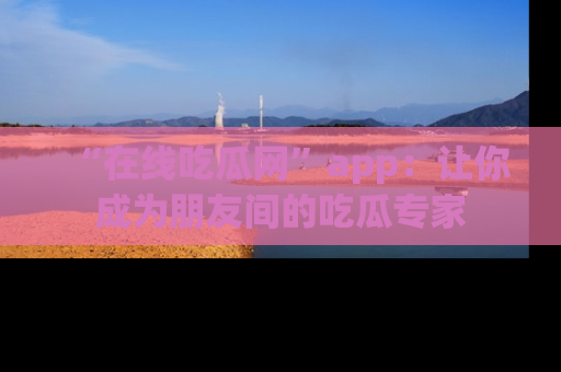 “在线吃瓜网”app:让你成为朋友间的吃瓜专家