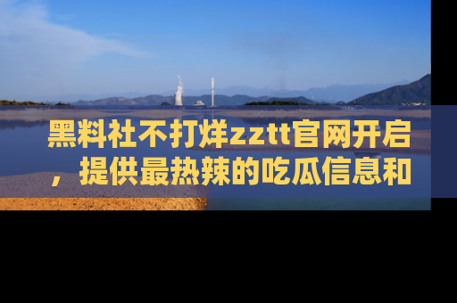黑料社不打烊zztt官网开启,提供最热辣的吃瓜信息和黑料分享!