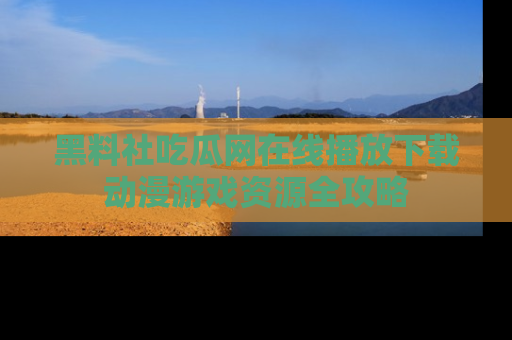 黑料社吃瓜网在线播放下载动漫游戏资源全攻略