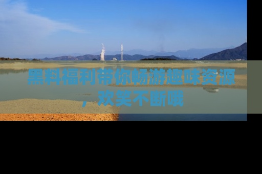 黑料福利带你畅游趣味资源，欢笑不断哦