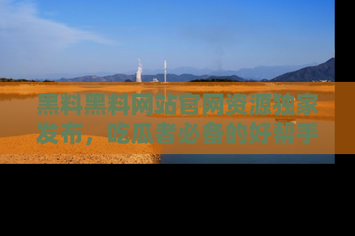 黑料黑料网站官网资源独家发布，吃瓜者必备的好帮手