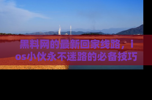 黑料网的最新回家线路，ios小伙永不迷路的必备技巧！