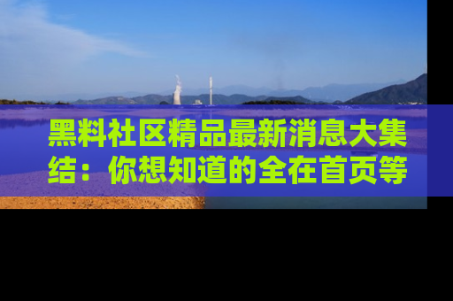 黑料社区精品最新消息大集结:你想知道的全在首页等你探索!